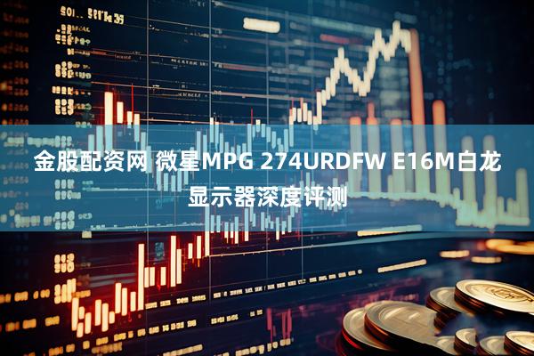 金股配资网 微星MPG 274URDFW E16M白龙显示器深度评测
