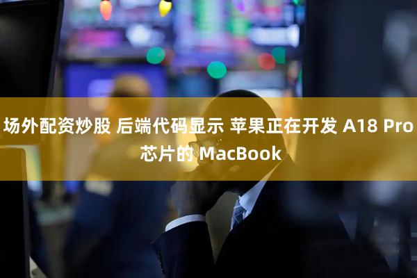 场外配资炒股 后端代码显示 苹果正在开发 A18 Pro 芯片的 MacBook