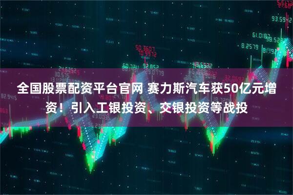 全国股票配资平台官网 赛力斯汽车获50亿元增资！引入工银投资、交银投资等战投