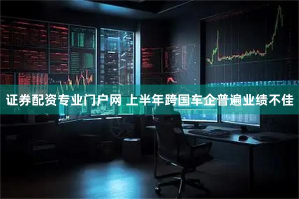 证券配资专业门户网 上半年跨国车企普遍业绩不佳