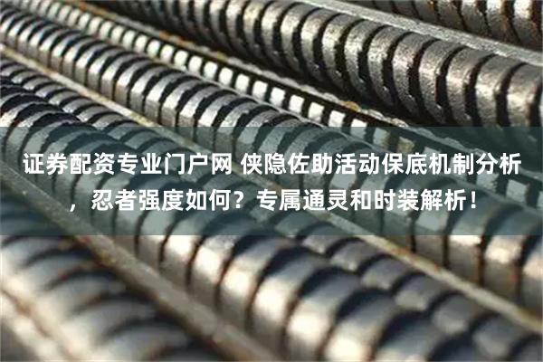 证券配资专业门户网 侠隐佐助活动保底机制分析，忍者强度如何？专属通灵和时装解析！