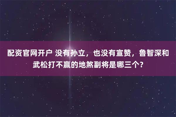 配资官网开户 没有孙立，也没有宣赞，鲁智深和武松打不赢的地煞副将是哪三个？