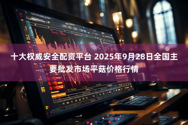 十大权威安全配资平台 2025年9月28日全国主要批发市场平菇价格行情