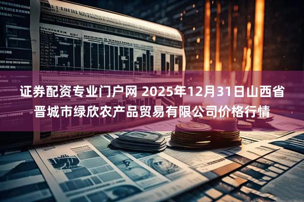 证券配资专业门户网 2025年12月31日山西省晋城市绿欣农产品贸易有限公司价格行情