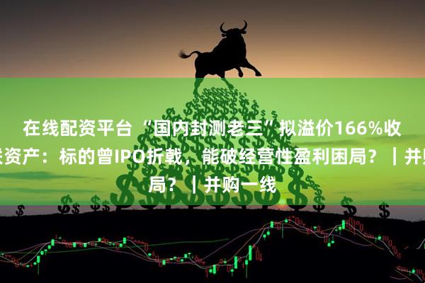 在线配资平台 “国内封测老三”拟溢价166%收购关联资产：标的曾IPO折戟，能破经营性盈利困局？｜并购一线