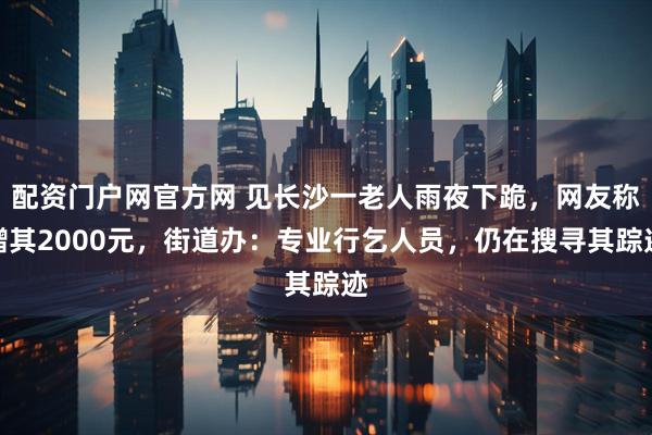 配资门户网官方网 见长沙一老人雨夜下跪，网友称赠其2000元，街道办：专业行乞人员，仍在搜寻其踪迹