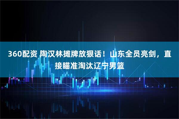 360配资 陶汉林摊牌放狠话！山东全员亮剑，直接瞄准淘汰辽宁男篮