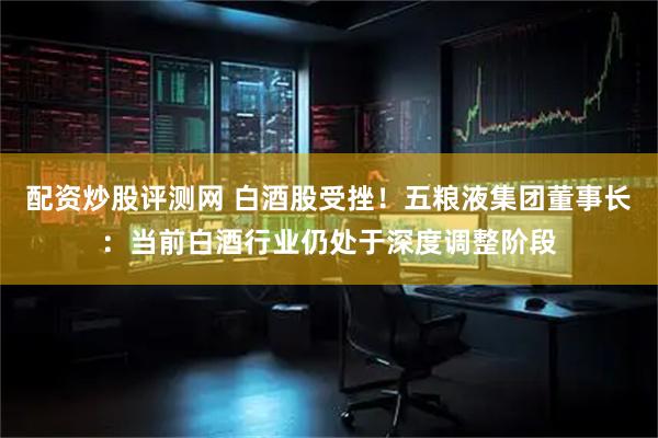 配资炒股评测网 白酒股受挫！五粮液集团董事长：当前白酒行业仍处于深度调整阶段