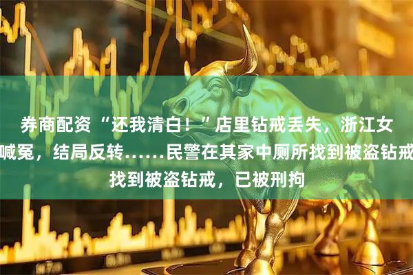 券商配资 “还我清白！”店里钻戒丢失，浙江女子哭着报警喊冤，结局反转……民警在其家中厕所找到被盗钻戒，已被刑拘